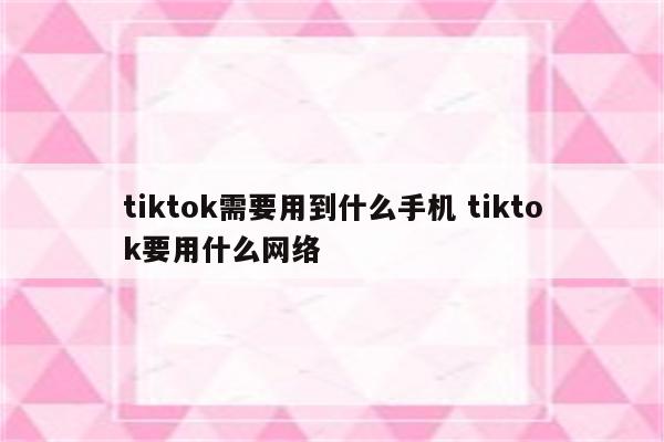 tiktok需要用到什么手机 tiktok要用什么网络