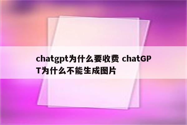 chatgpt为什么要收费 chatGPT为什么不能生成图片