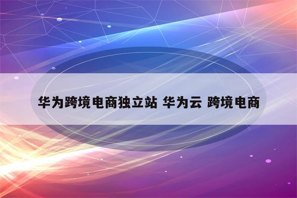 华为跨境电商独立站 华为云 跨境电商