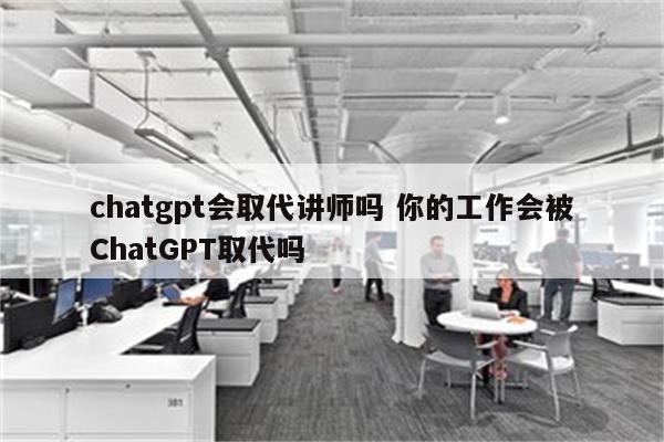 chatgpt会取代讲师吗 你的工作会被ChatGPT取代吗
