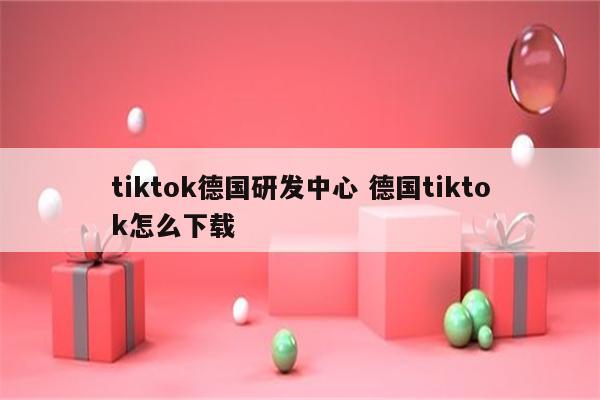 tiktok德国研发中心 德国tiktok怎么下载