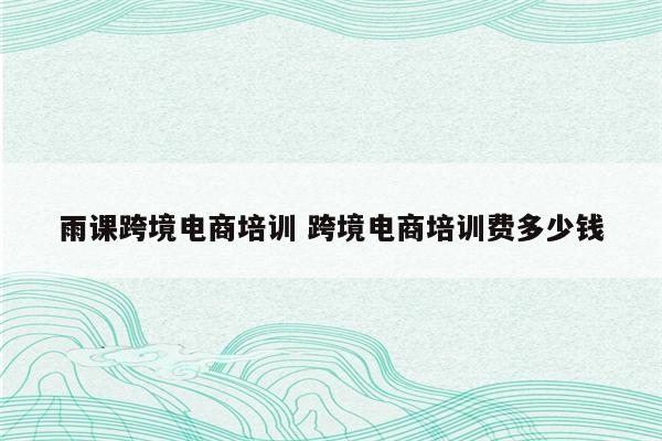 雨课跨境电商培训 跨境电商培训费多少钱