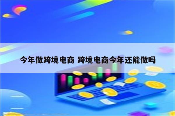 今年做跨境电商 跨境电商今年还能做吗