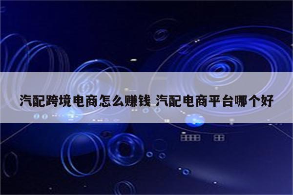 汽配跨境电商怎么赚钱 汽配电商平台哪个好