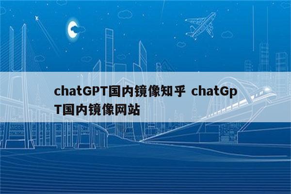 chatGPT国内镜像知乎 chatGpT国内镜像网站