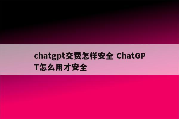 chatgpt交费怎样安全 ChatGPT怎么用才安全