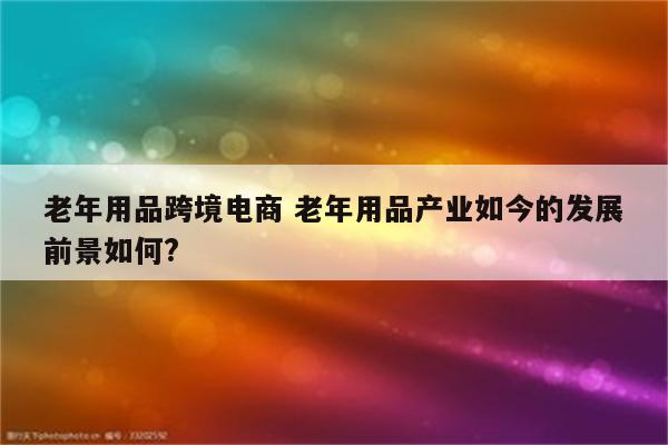 老年用品跨境电商 老年用品产业如今的发展前景如何?