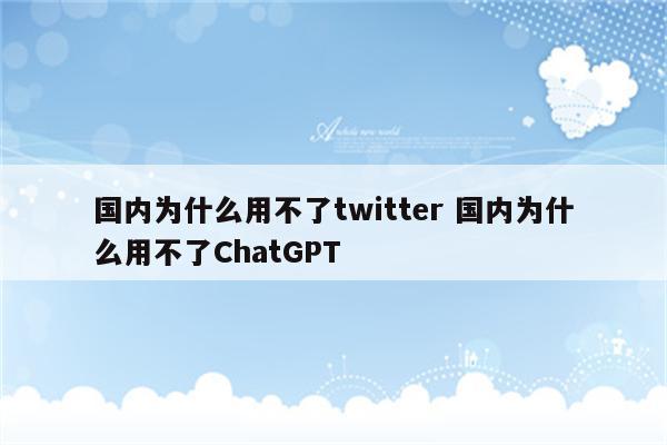 国内为什么用不了twitter 国内为什么用不了ChatGPT