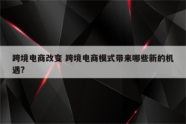跨境电商改变 跨境电商模式带来哪些新的机遇?