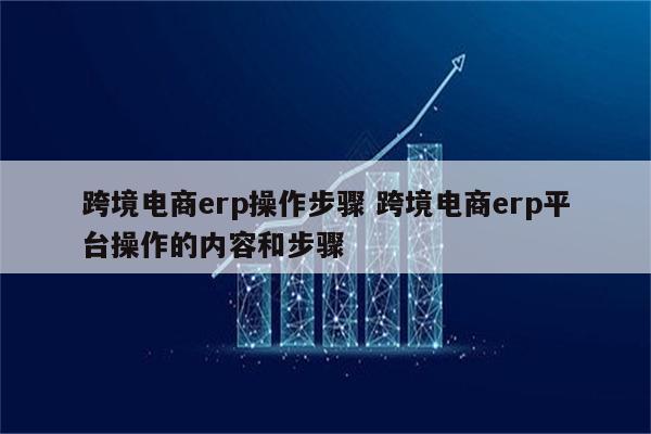 跨境电商erp操作步骤 跨境电商erp平台操作的内容和步骤