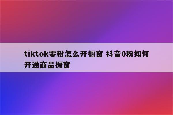 tiktok零粉怎么开橱窗 抖音0粉如何开通商品橱窗