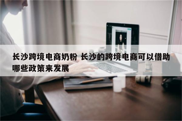 长沙跨境电商奶粉 长沙的跨境电商可以借助哪些政策来发展
