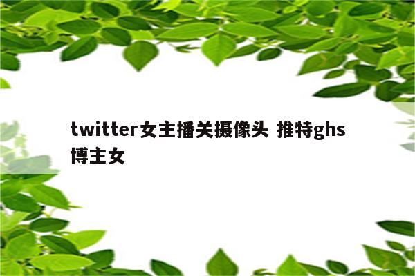 twitter女主播关摄像头 推特ghs博主女