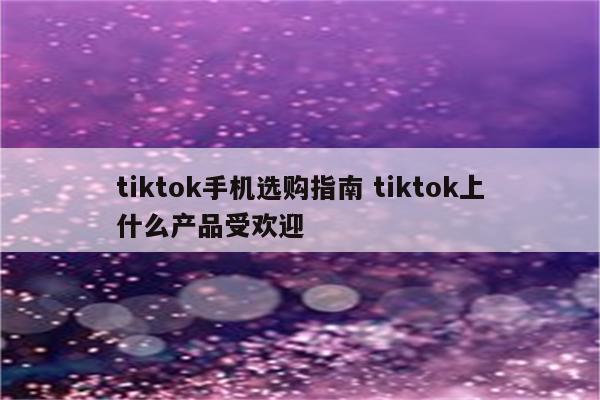 tiktok手机选购指南 tiktok上什么产品受欢迎