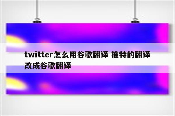 twitter怎么用谷歌翻译 推特的翻译改成谷歌翻译
