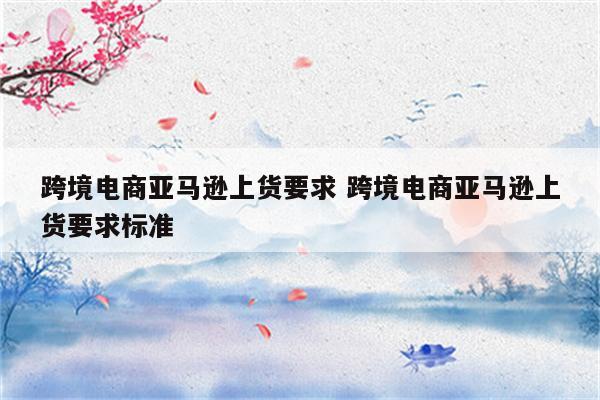 跨境电商亚马逊上货要求 跨境电商亚马逊上货要求标准