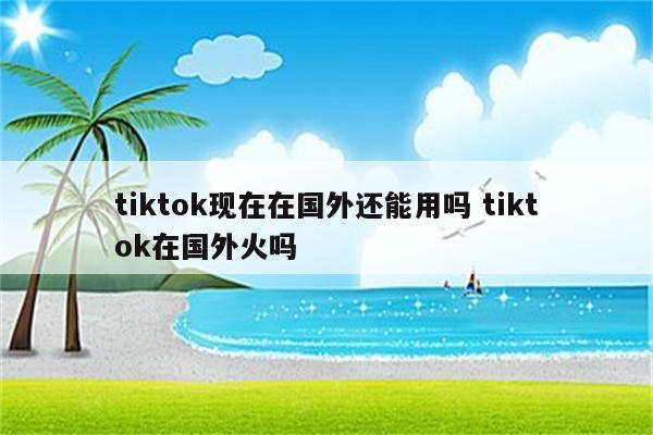 tiktok现在在国外还能用吗 tiktok在国外火吗