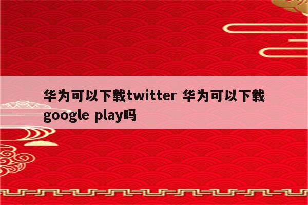 华为可以下载twitter 华为可以下载google play吗