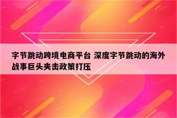 字节跳动跨境电商平台 深度字节跳动的海外战事巨头夹击政策打压