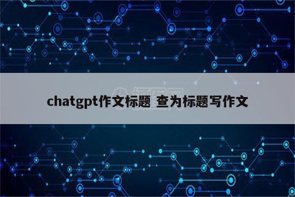 chatgpt作文标题 查为标题写作文