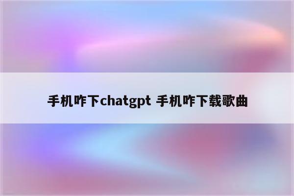 手机咋下chatgpt 手机咋下载歌曲
