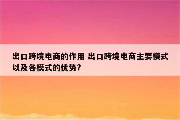 出口跨境电商的作用 出口跨境电商主要模式以及各模式的优势?