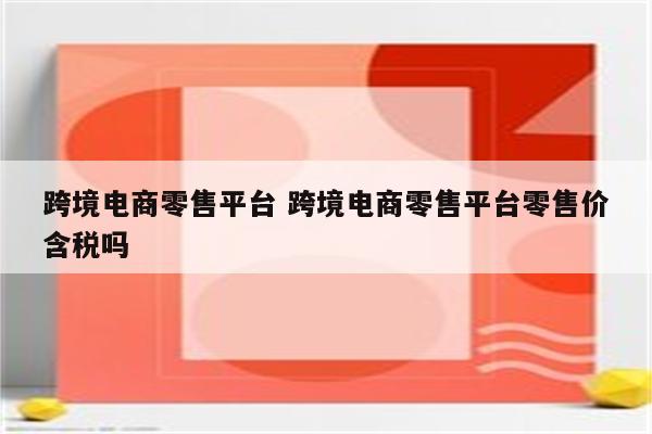 跨境电商零售平台 跨境电商零售平台零售价含税吗