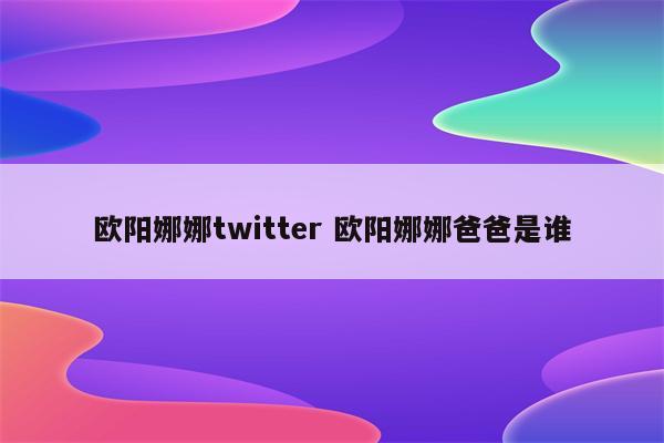 欧阳娜娜twitter 欧阳娜娜爸爸是谁