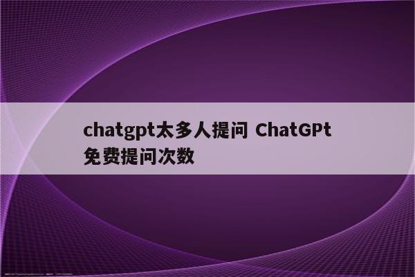 chatgpt太多人提问 ChatGPt免费提问次数
