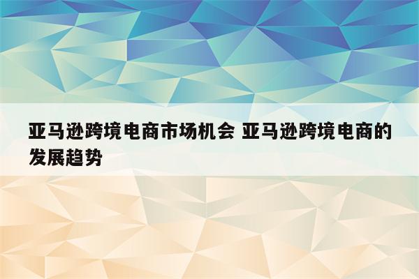 亚马逊跨境电商市场机会 亚马逊跨境电商的发展趋势