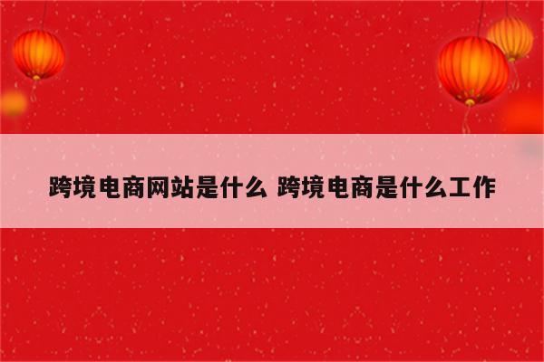 跨境电商网站是什么 跨境电商是什么工作