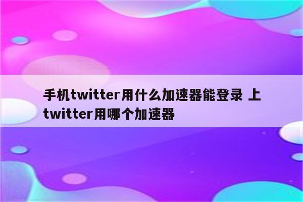 手机twitter用什么加速器能登录 上twitter用哪个加速器