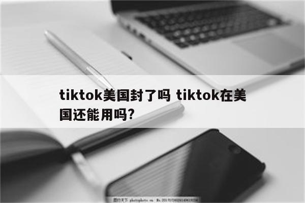 tiktok美国封了吗 tiktok在美国还能用吗?