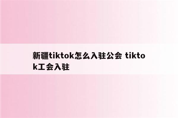 新疆tiktok怎么入驻公会 tiktok工会入驻