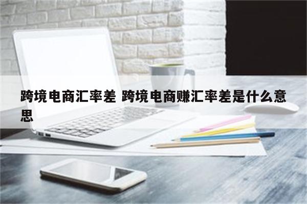 跨境电商汇率差 跨境电商赚汇率差是什么意思