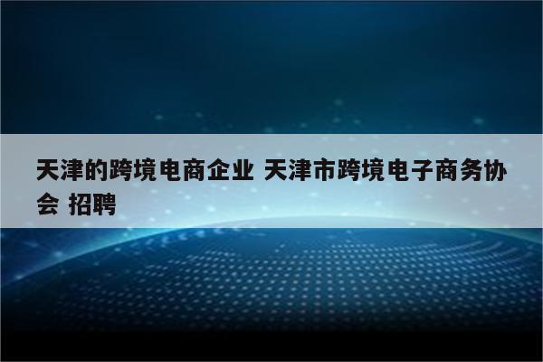 天津的跨境电商企业 天津市跨境电子商务协会 招聘
