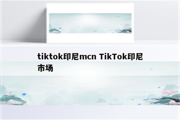 tiktok印尼mcn TikTok印尼市场