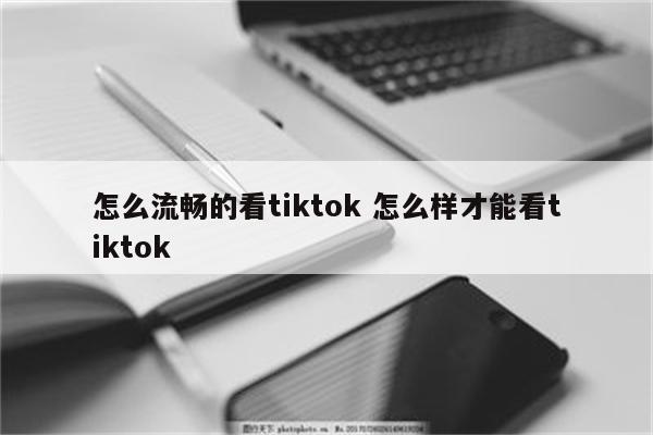 怎么流畅的看tiktok 怎么样才能看tiktok