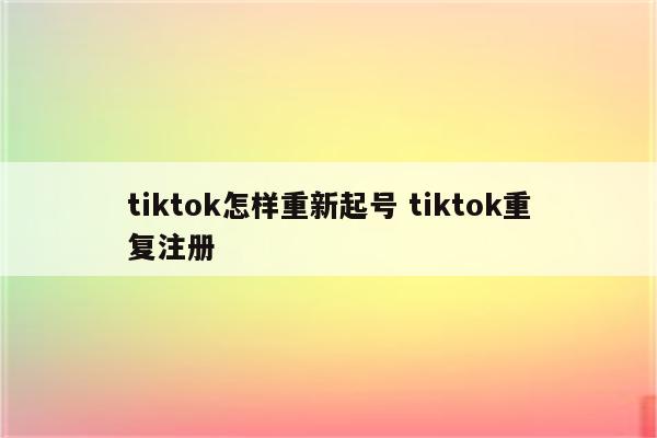 tiktok怎样重新起号 tiktok重复注册