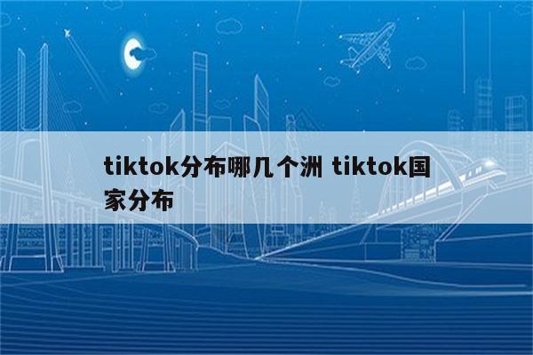 tiktok分布哪几个洲 tiktok国家分布