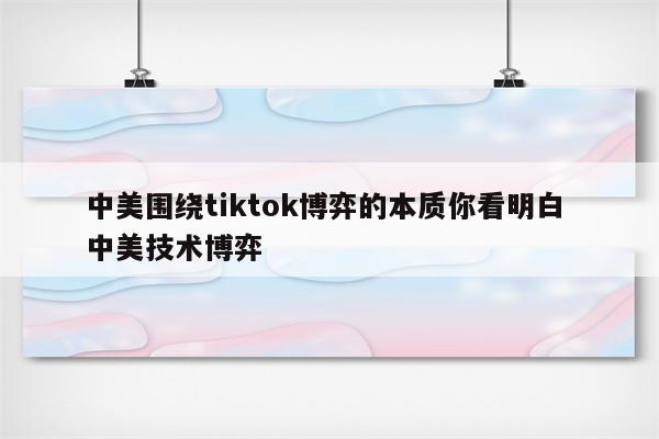 中美围绕tiktok博弈的本质你看明白 中美技术博弈