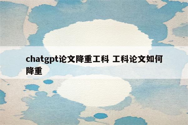 chatgpt论文降重工科 工科论文如何降重