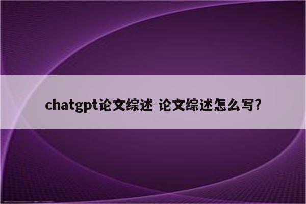 chatgpt论文综述 论文综述怎么写?