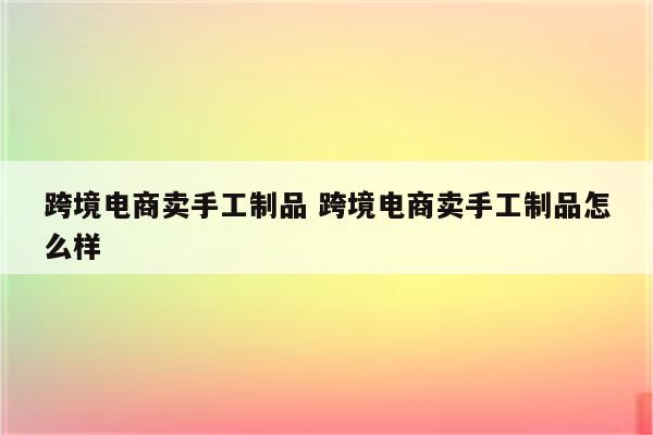 跨境电商卖手工制品 跨境电商卖手工制品怎么样