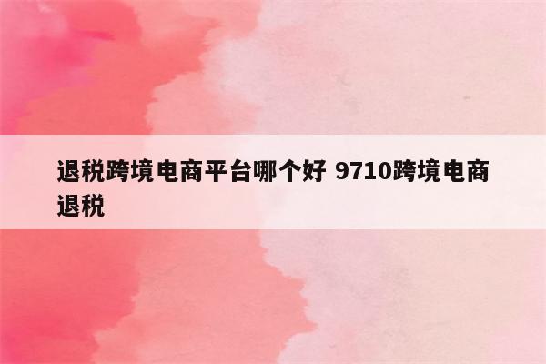 退税跨境电商平台哪个好 9710跨境电商退税