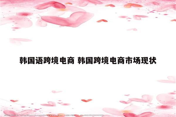 韩国语跨境电商 韩国跨境电商市场现状