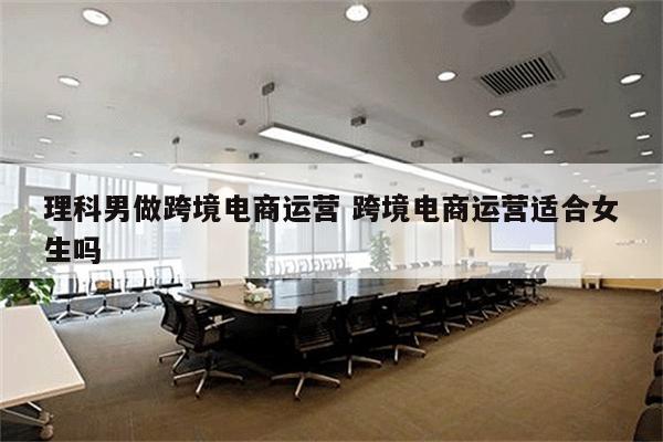 理科男做跨境电商运营 跨境电商运营适合女生吗