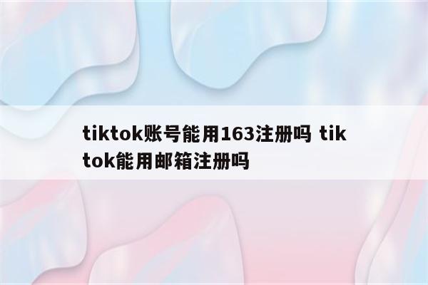 tiktok账号能用163注册吗 tiktok能用邮箱注册吗