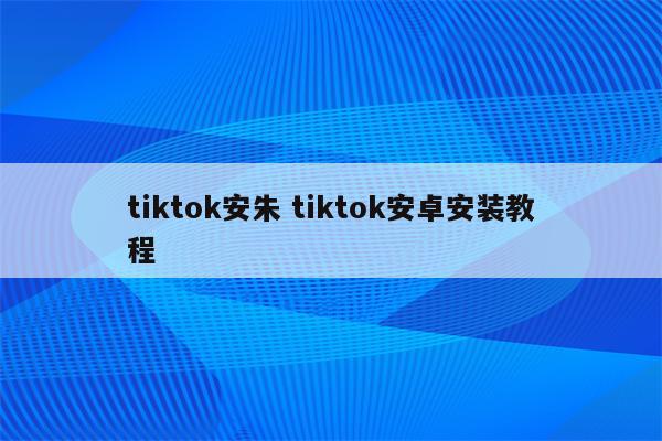 tiktok安朱 tiktok安卓安装教程