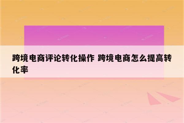 跨境电商评论转化操作 跨境电商怎么提高转化率